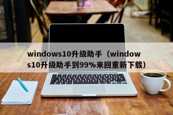 windows10升级助手（windows10升级助手到99%来回重新下载）