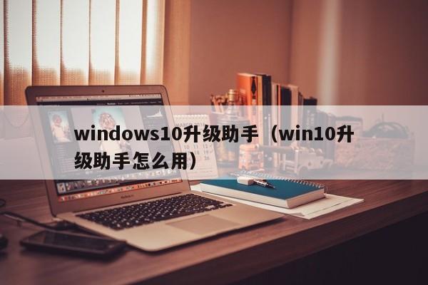 windows10升级助手（win10升级助手怎么用）