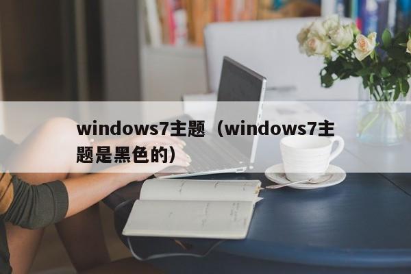 windows7主题（windows7主题是黑色的）