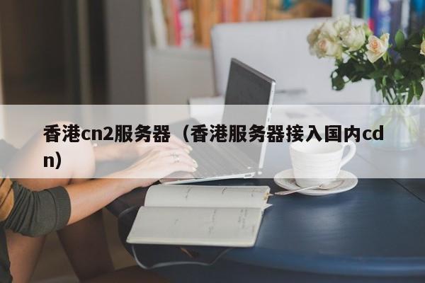 香港cn2服务器（香港服务器接入国内cdn）