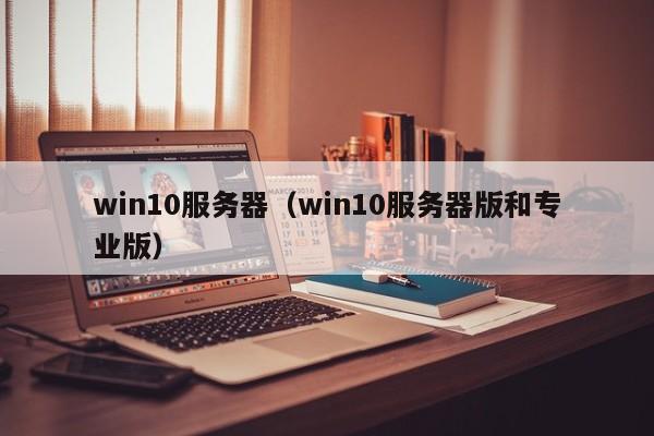 win10服务器（win10服务器版和专业版）