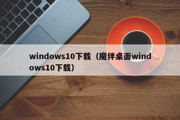 windows10下载（魔伴桌面windows10下载）